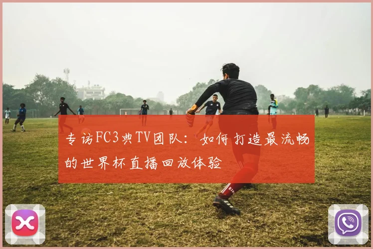 专访FC3典TV团队:如何打造最流畅的世界杯直播回放体验
