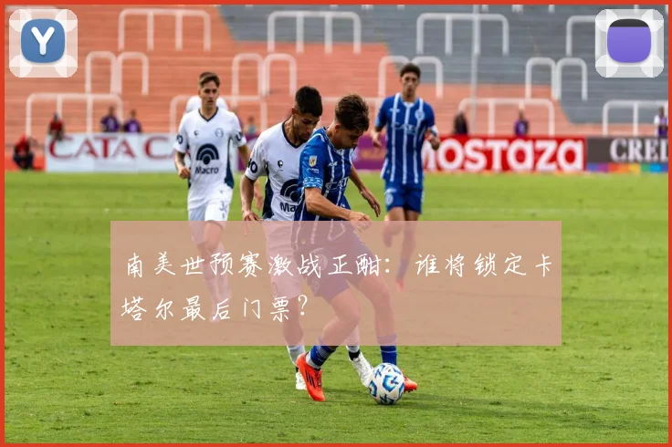 南美世预赛激战正酣:谁将锁定卡塔尔最后门票?