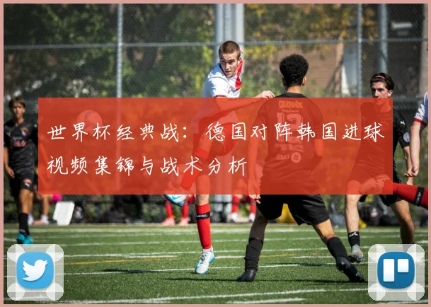 世界杯经典战:德国对阵韩国进球视频集锦与战术分析