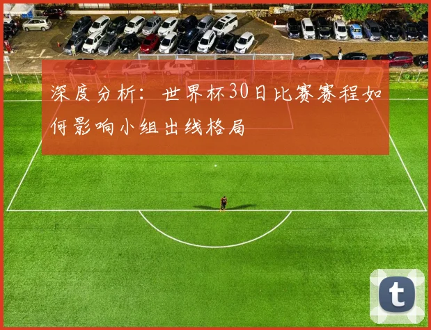 深度分析:世界杯30日比赛赛程如何影响小组出线格局