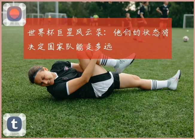 世界杯巨星风云录：他们的状态将决定国家队能走多远