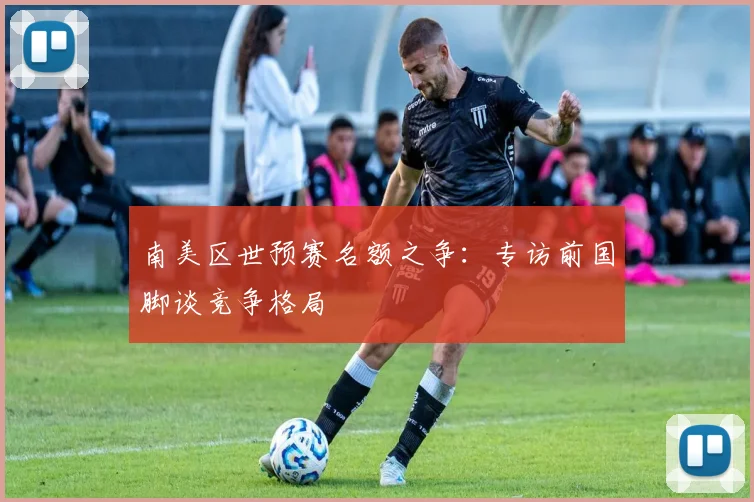 南美区世预赛名额之争:专访前国脚谈竞争格局