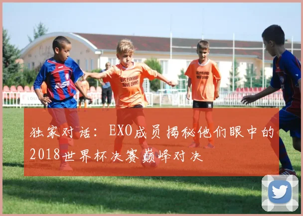 独家对话：EXO成员揭秘他们眼中的2018世界杯决赛巅峰对决