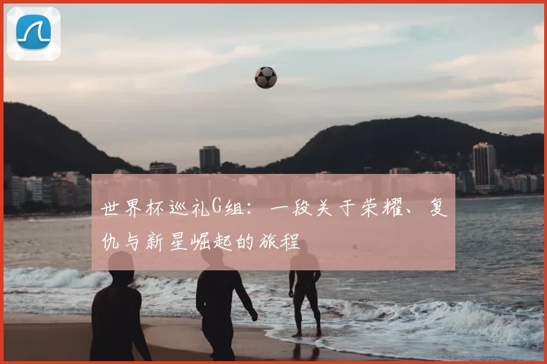 世界杯巡礼G组：一段关于荣耀、复仇与新星崛起的旅程