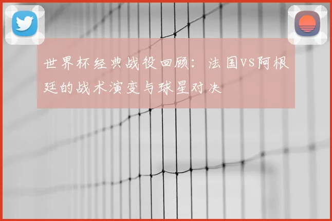 世界杯经典战役回顾:法国vs阿根廷的战术演变与球星对决