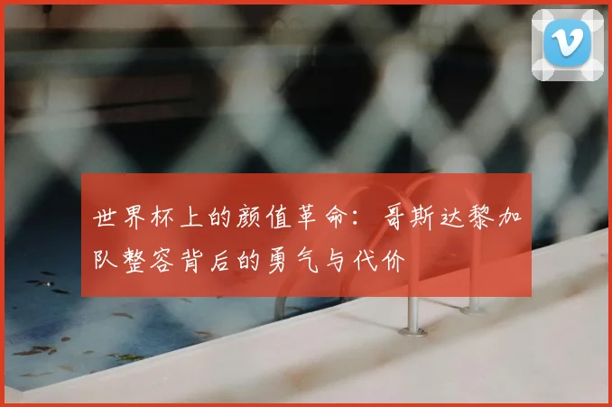 世界杯上的颜值革命：哥斯达黎加队整容背后的勇气与代价