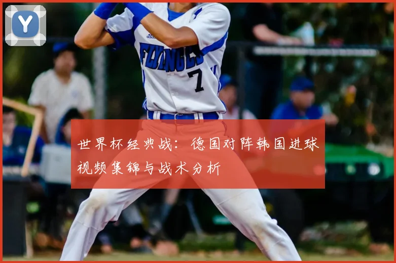 世界杯经典战:德国对阵韩国进球视频集锦与战术分析