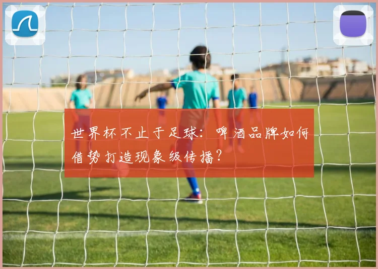 世界杯不止于足球：啤酒品牌如何借势打造现象级传播？