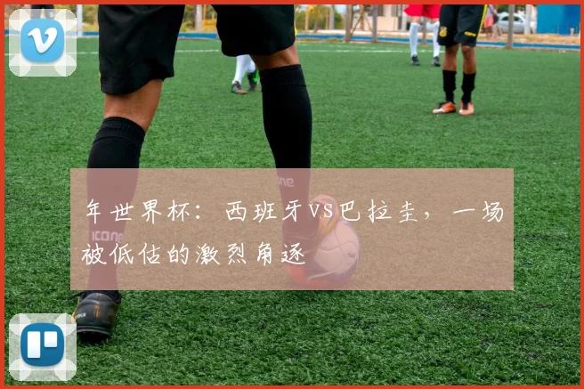 年世界杯：西班牙vs巴拉圭，一场被低估的激烈角逐