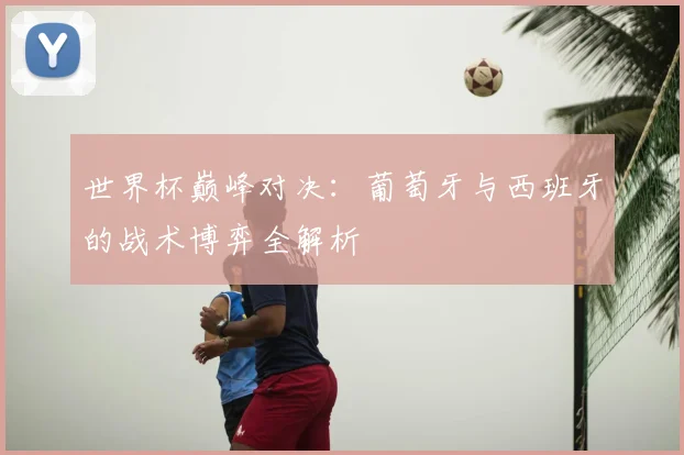 世界杯巅峰对决：葡萄牙与西班牙的战术博弈全解析