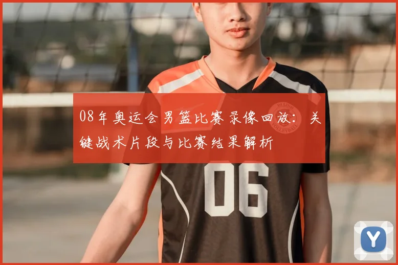 08年奥运会男篮比赛录像回放：关键战术片段与比赛结果解析