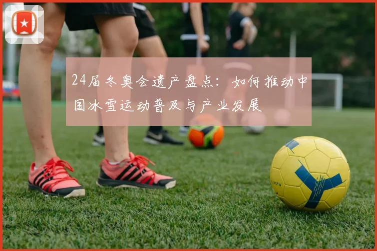 24届冬奥会遗产盘点：如何推动中国冰雪运动普及与产业发展