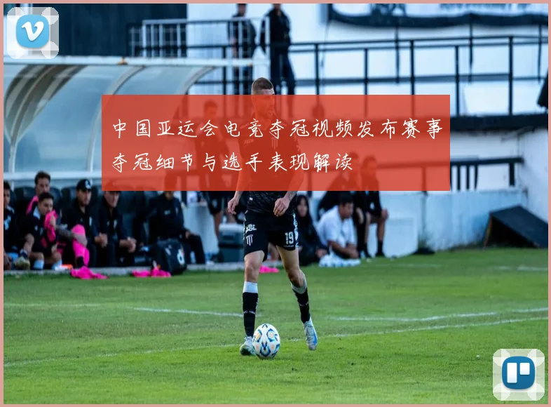 中国亚运会电竞夺冠视频发布赛事夺冠细节与选手表现解读