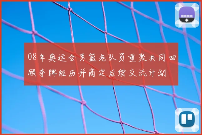 08年奥运会男篮老队员重聚共同回顾夺牌经历并商定后续交流计划