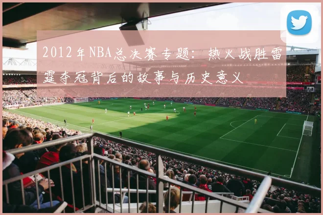 2012年NBA总决赛专题:热火战胜雷霆夺冠背后的故事与历史意义