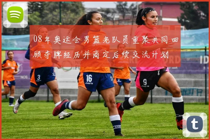 08年奥运会男篮老队员重聚共同回顾夺牌经历并商定后续交流计划