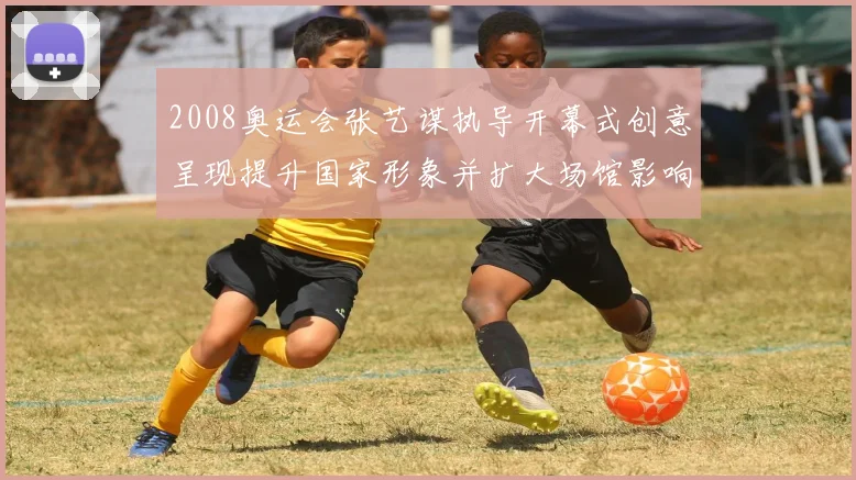 2008奥运会张艺谋执导开幕式创意呈现提升国家形象并扩大场馆影响力