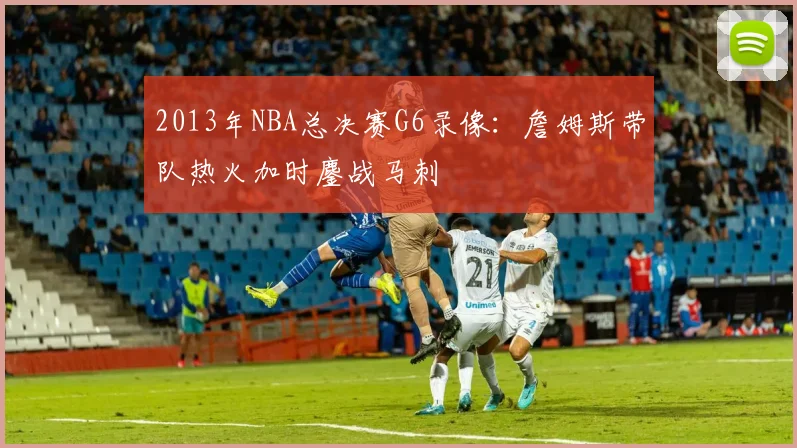 2013年NBA总决赛G6录像:詹姆斯带队热火加时鏖战马刺